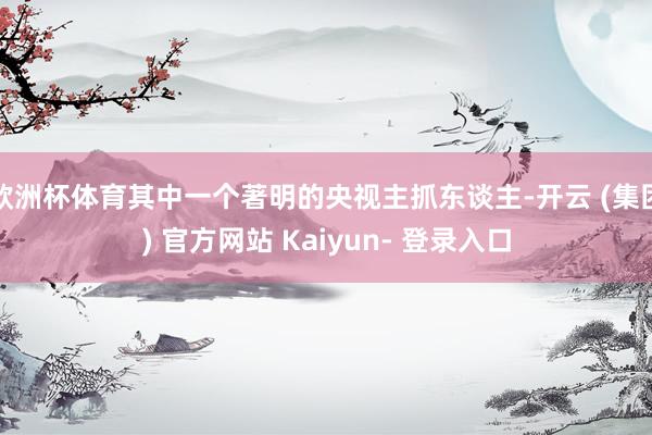 欧洲杯体育其中一个著明的央视主抓东谈主-开云 (集团) 官方网站 Kaiyun- 登录入口