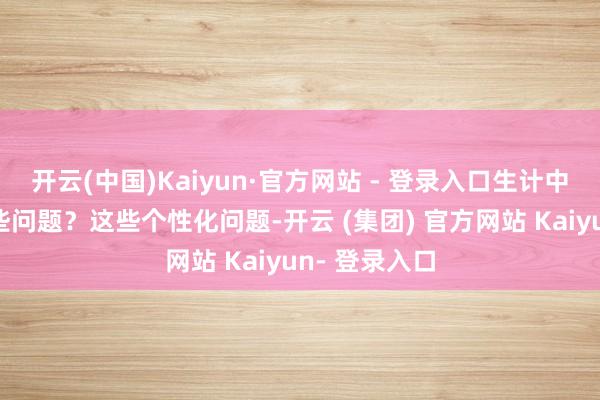 开云(中国)Kaiyun·官方网站 - 登录入口生计中还要耀眼哪些问题？这些个性化问题-开云 (集团) 官方网站 Kaiyun- 登录入口