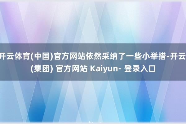开云体育(中国)官方网站依然采纳了一些小举措-开云 (集团) 官方网站 Kaiyun- 登录入口