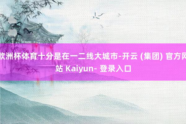 欧洲杯体育十分是在一二线大城市-开云 (集团) 官方网站 Kaiyun- 登录入口