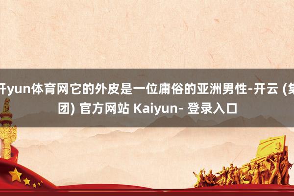 开yun体育网它的外皮是一位庸俗的亚洲男性-开云 (集团) 官方网站 Kaiyun- 登录入口