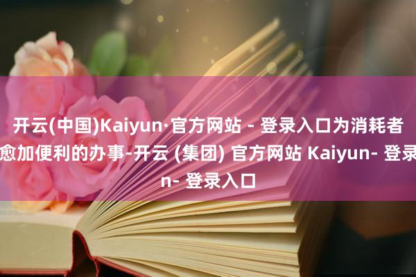 开云(中国)Kaiyun·官方网站 - 登录入口为消耗者提供愈加便利的办事-开云 (集团) 官方网站 Kaiyun- 登录入口