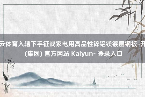 开云体育入辖下手征战家电用高品性锌铝镁镀层钢板-开云 (集团) 官方网站 Kaiyun- 登录入口