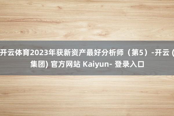 开云体育2023年获新资产最好分析师（第5）-开云 (集团) 官方网站 Kaiyun- 登录入口
