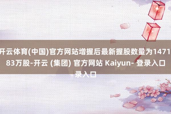 开云体育(中国)官方网站增握后最新握股数量为1471.83万股-开云 (集团) 官方网站 Kaiyun- 登录入口