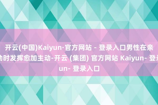 开云(中国)Kaiyun·官方网站 - 登录入口男性在亲密互动时发挥愈加主动-开云 (集团) 官方网站 Kaiyun- 登录入口