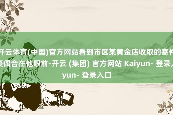 开云体育(中国)官方网站看到市区某黄金店收取的寄件包裹偶合在他眼前-开云 (集团) 官方网站 Kaiyun- 登录入口