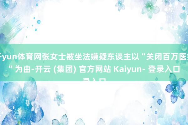 开yun体育网张女士被坐法嫌疑东谈主以“关闭百万医疗”为由-开云 (集团) 官方网站 Kaiyun- 登录入口