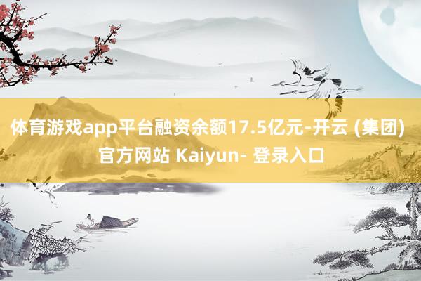 体育游戏app平台融资余额17.5亿元-开云 (集团) 官方网站 Kaiyun- 登录入口