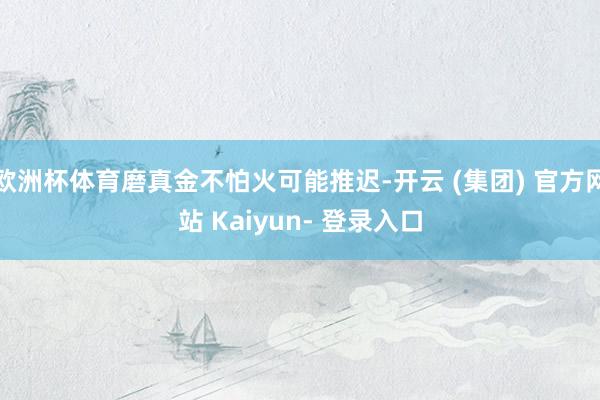 欧洲杯体育磨真金不怕火可能推迟-开云 (集团) 官方网站 Kaiyun- 登录入口