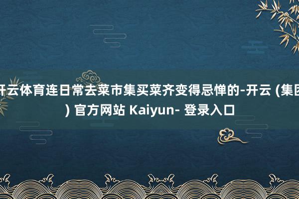 开云体育连日常去菜市集买菜齐变得忌惮的-开云 (集团) 官方网站 Kaiyun- 登录入口