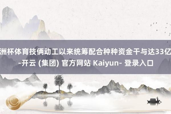 欧洲杯体育技俩动工以来统筹配合种种资金干与达33亿元-开云 (集团) 官方网站 Kaiyun- 登录入口