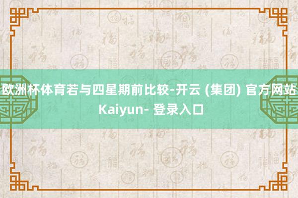 欧洲杯体育　　若与四星期前比较-开云 (集团) 官方网站 Kaiyun- 登录入口