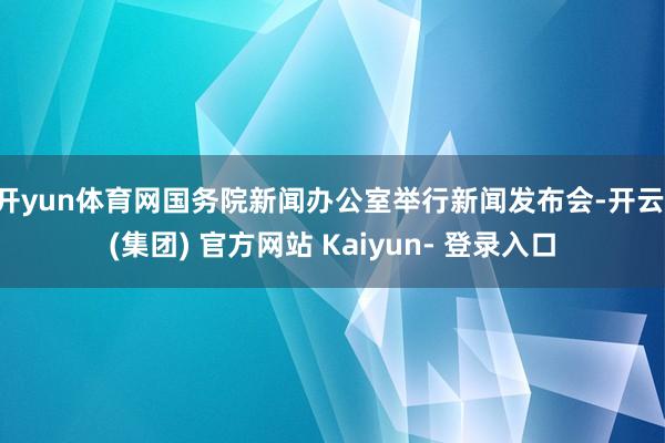 开yun体育网国务院新闻办公室举行新闻发布会-开云 (集团) 官方网站 Kaiyun- 登录入口