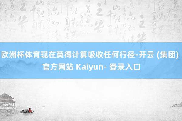 欧洲杯体育现在莫得计算吸收任何行径-开云 (集团) 官方网站 Kaiyun- 登录入口