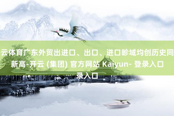 开云体育广东外贸出进口、出口、进口畛域均创历史同时新高-开云 (集团) 官方网站 Kaiyun- 登录入口