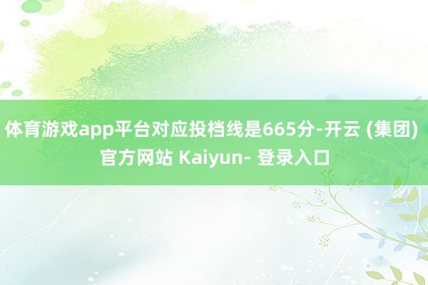 体育游戏app平台对应投档线是665分-开云 (集团) 官方网站 Kaiyun- 登录入口