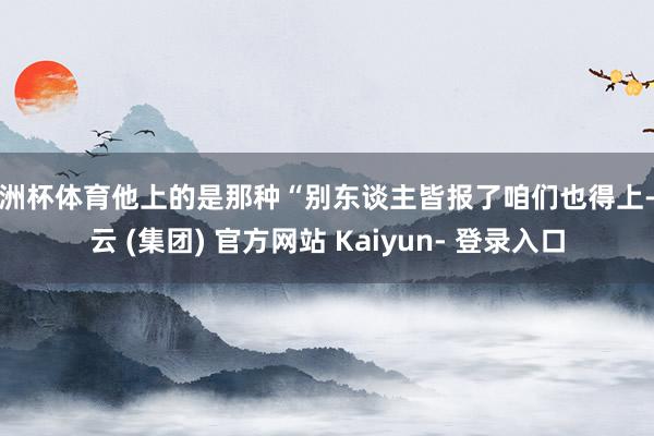 欧洲杯体育他上的是那种“别东谈主皆报了咱们也得上-开云 (集团) 官方网站 Kaiyun- 登录入口