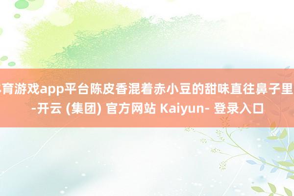 体育游戏app平台陈皮香混着赤小豆的甜味直往鼻子里钻-开云 (集团) 官方网站 Kaiyun- 登录入口