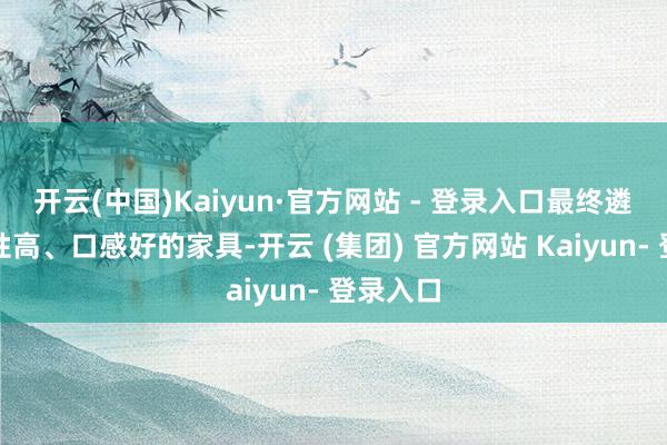 开云(中国)Kaiyun·官方网站 - 登录入口最终遴荐了品性高、口感好的家具-开云 (集团) 官方网站 Kaiyun- 登录入口