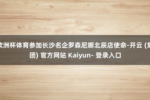 欧洲杯体育参加长沙名企罗森尼娜北辰店使命-开云 (集团) 官方网站 Kaiyun- 登录入口