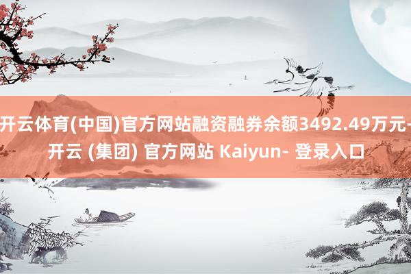 开云体育(中国)官方网站融资融券余额3492.49万元-开云 (集团) 官方网站 Kaiyun- 登录入口