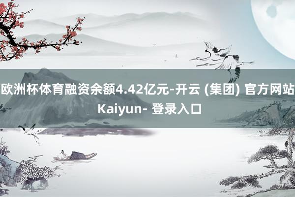 欧洲杯体育融资余额4.42亿元-开云 (集团) 官方网站 Kaiyun- 登录入口