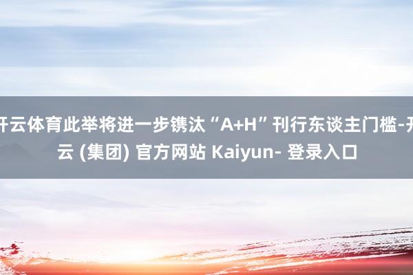 开云体育此举将进一步镌汰“A+H”刊行东谈主门槛-开云 (集团) 官方网站 Kaiyun- 登录入口
