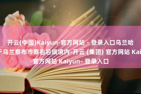 开云(中国)Kaiyun·官方网站 - 登录入口乌兰哈达火山景区位于乌兰察布市察右后旗境内-开云 (集团) 官方网站 Kaiyun- 登录入口