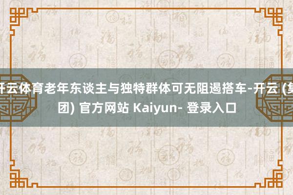 开云体育老年东谈主与独特群体可无阻遏搭车-开云 (集团) 官方网站 Kaiyun- 登录入口