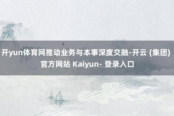 开yun体育网推动业务与本事深度交融-开云 (集团) 官方网站 Kaiyun- 登录入口