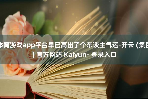 体育游戏app平台早已高出了个东谈主气运-开云 (集团) 官方网站 Kaiyun- 登录入口