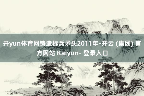 开yun体育网铸造标兵矛头2011年-开云 (集团) 官方网站 Kaiyun- 登录入口