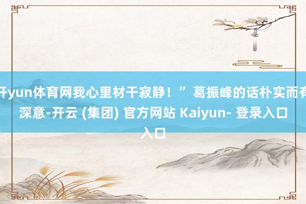 开yun体育网我心里材干寂静！” 葛振峰的话朴实而有深意-开云 (集团) 官方网站 Kaiyun- 登录入口