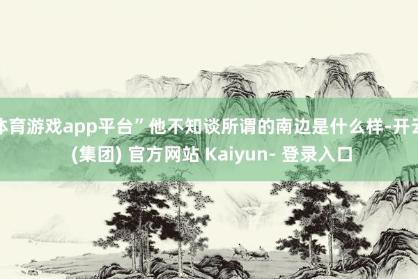 体育游戏app平台”他不知谈所谓的南边是什么样-开云 (集团) 官方网站 Kaiyun- 登录入口
