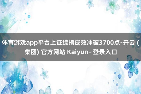 体育游戏app平台上证综指成效冲破3700点-开云 (集团) 官方网站 Kaiyun- 登录入口
