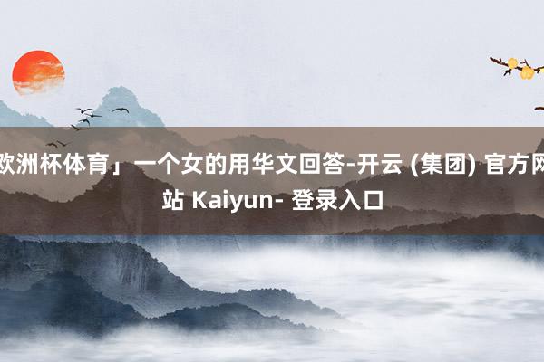 欧洲杯体育」一个女的用华文回答-开云 (集团) 官方网站 Kaiyun- 登录入口