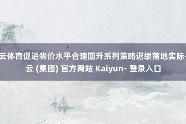 开云体育促进物价水平合理回升系列策略迟缓落地实际-开云 (集团) 官方网站 Kaiyun- 登录入口