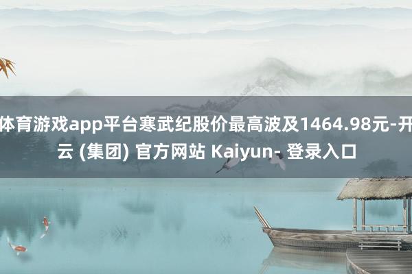体育游戏app平台寒武纪股价最高波及1464.98元-开云 (集团) 官方网站 Kaiyun- 登录入口