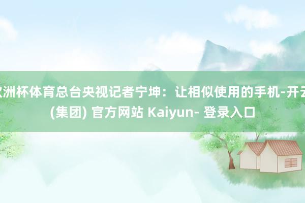 欧洲杯体育总台央视记者宁坤：让相似使用的手机-开云 (集团) 官方网站 Kaiyun- 登录入口