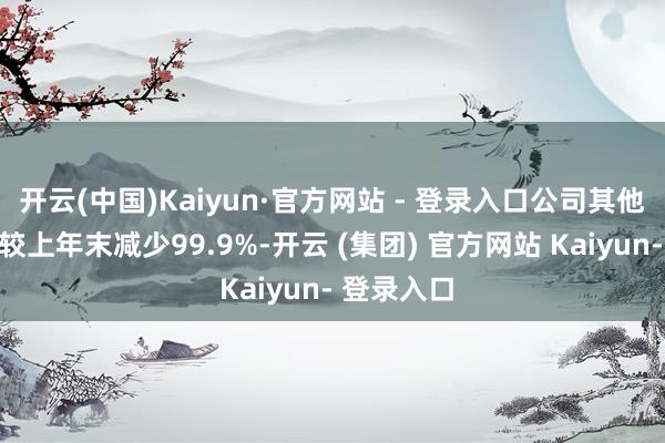 开云(中国)Kaiyun·官方网站 - 登录入口公司其他流动财富较上年末减少99.9%-开云 (集团) 官方网站 Kaiyun- 登录入口