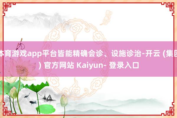 体育游戏app平台皆能精确会诊、设施诊治-开云 (集团) 官方网站 Kaiyun- 登录入口