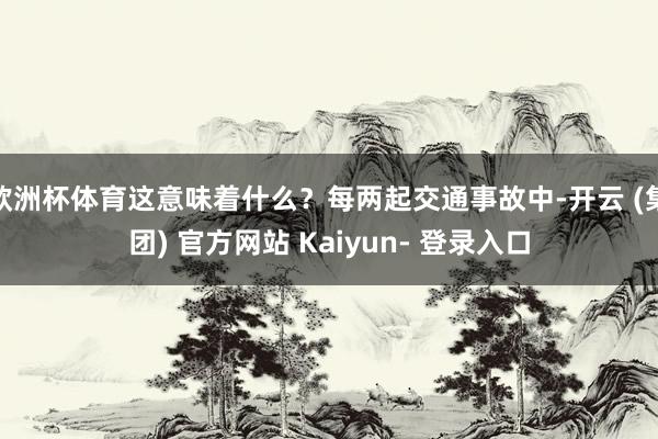 欧洲杯体育这意味着什么？每两起交通事故中-开云 (集团) 官方网站 Kaiyun- 登录入口