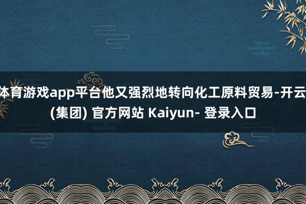 体育游戏app平台他又强烈地转向化工原料贸易-开云 (集团) 官方网站 Kaiyun- 登录入口