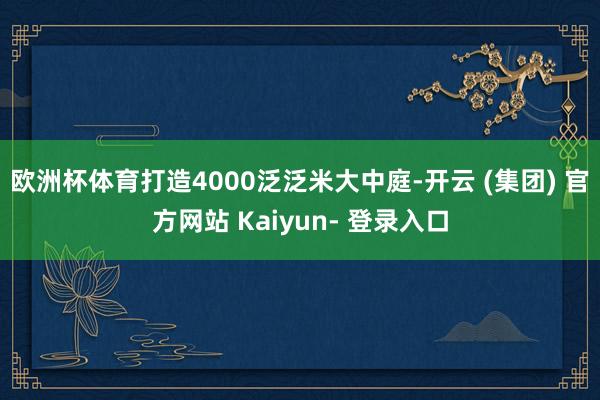 欧洲杯体育打造4000泛泛米大中庭-开云 (集团) 官方网站 Kaiyun- 登录入口