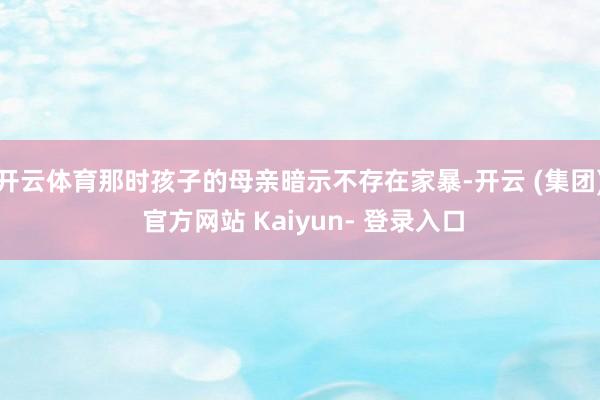 开云体育那时孩子的母亲暗示不存在家暴-开云 (集团) 官方网站 Kaiyun- 登录入口