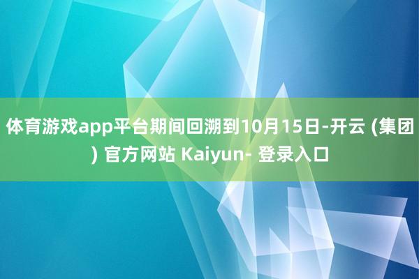 体育游戏app平台　　期间回溯到10月15日-开云 (集团) 官方网站 Kaiyun- 登录入口