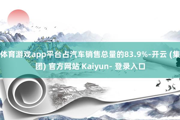 体育游戏app平台占汽车销售总量的83.9%-开云 (集团) 官方网站 Kaiyun- 登录入口