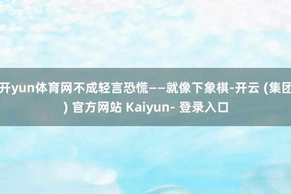 开yun体育网不成轻言恐慌——就像下象棋-开云 (集团) 官方网站 Kaiyun- 登录入口
