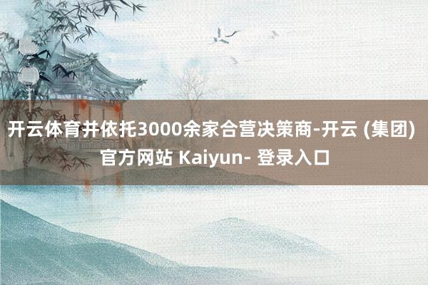 开云体育并依托3000余家合营决策商-开云 (集团) 官方网站 Kaiyun- 登录入口